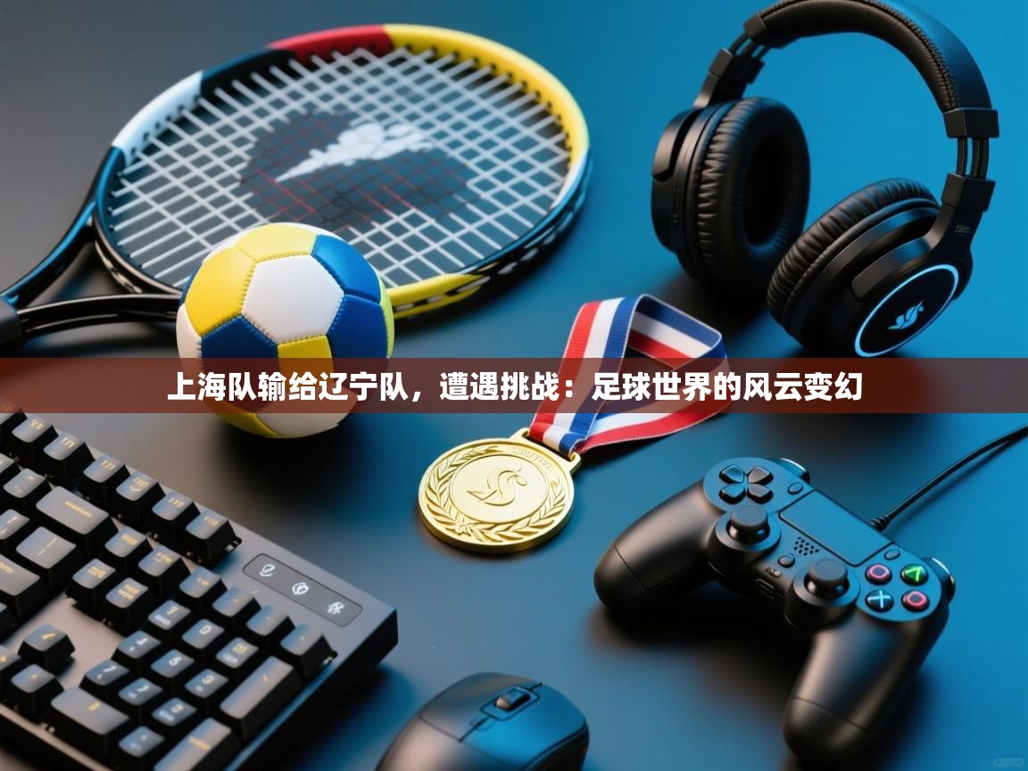 上海队输给辽宁队，遭遇挑战：足球世界的风云变幻  第1张