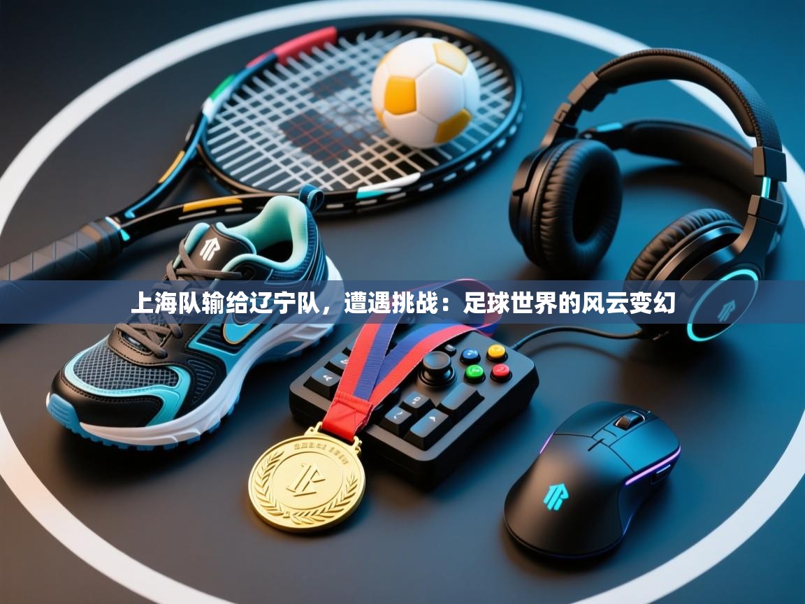 上海队输给辽宁队，遭遇挑战：足球世界的风云变幻  第2张